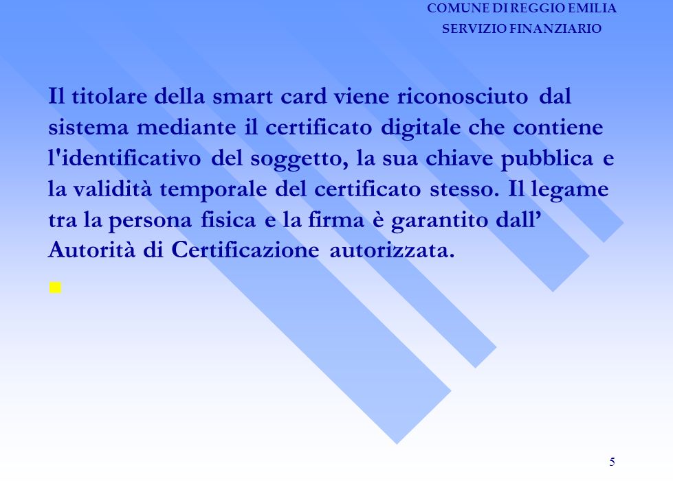 COMUNE DI REGGIO EMILIA SERVIZIO FINANZIARIO 5 Il titolare della smart card viene riconosciuto dal sistema mediante il certificato digitale che contiene l identificativo del soggetto, la sua chiave pubblica e la validità temporale del certificato stesso.