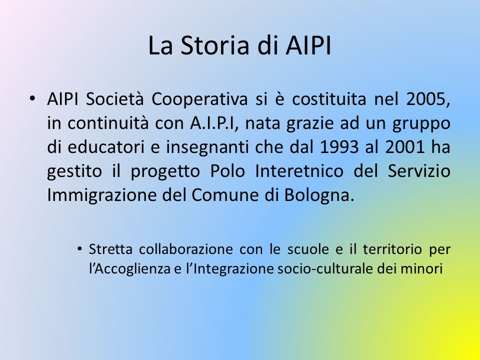 La Storia di AIPI AIPI Società Cooperativa si è costituita nel 2005, in continuità con A.I.P.I, nata grazie ad un gruppo di educatori e insegnanti che dal 1993 al 2001 ha gestito il progetto Polo Interetnico del Servizio Immigrazione del Comune di Bologna.