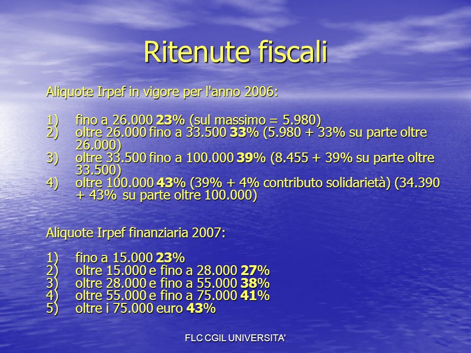 FLC CGIL UNIVERSITA Ritenute fiscali Aliquote Irpef in vigore per l anno 2006: 1)fino a % (sul massimo = 5.980) 2)oltre fino a % ( % su parte oltre ) 3)oltre fino a % ( % su parte oltre ) 4) oltre % (39% + 4% contributo solidarietà) ( % su parte oltre ) Aliquote Irpef finanziaria 2007: 1) fino a % 2) oltre e fino a % 3) oltre e fino a % 4) oltre e fino a % 5) oltre i euro 43%