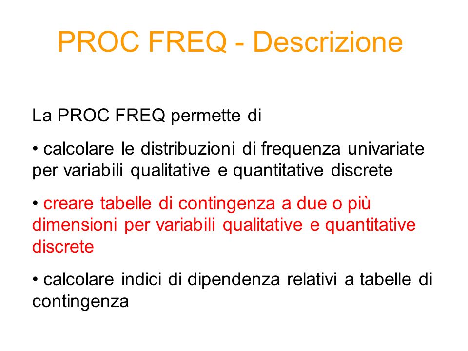PROC FREQ - Descrizione La PROC FREQ permette di calcolare le distribuzioni di frequenza univariate per variabili qualitative e quantitative discrete creare tabelle di contingenza a due o più dimensioni per variabili qualitative e quantitative discrete calcolare indici di dipendenza relativi a tabelle di contingenza