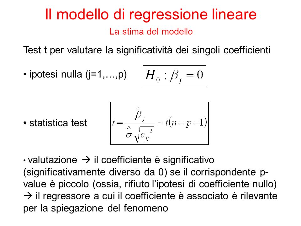 Test t per valutare la significatività dei singoli coefficienti ipotesi nulla (j=1,…,p) valutazione il coefficiente è significativo (significativamente diverso da 0) se il corrispondente p- value è piccolo (ossia, rifiuto lipotesi di coefficiente nullo) il regressore a cui il coefficiente è associato è rilevante per la spiegazione del fenomeno statistica test Il modello di regressione lineare La stima del modello