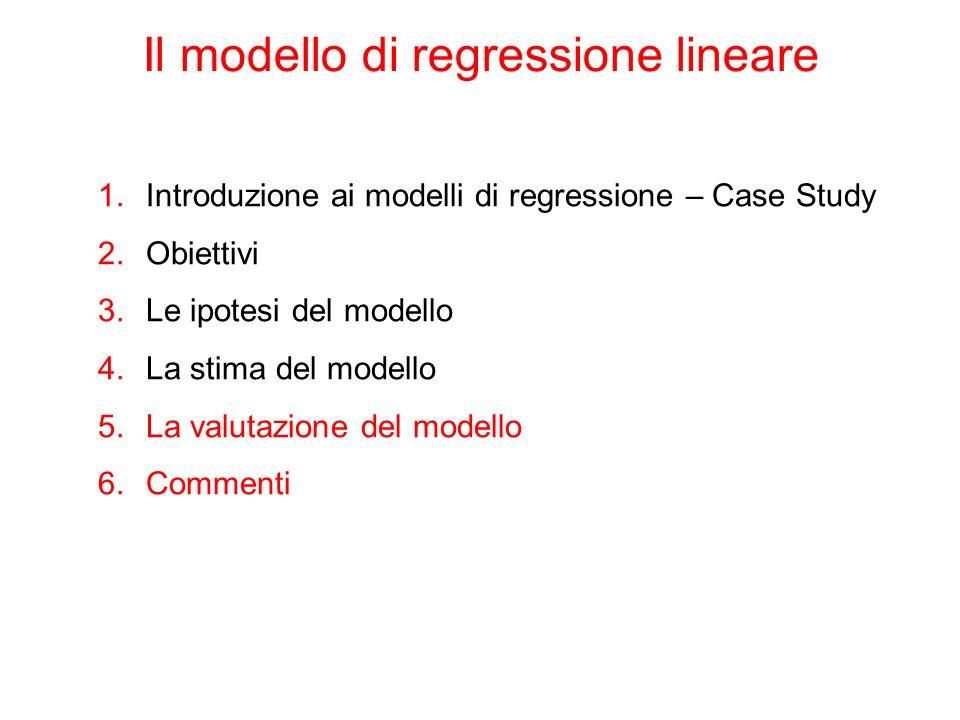 Il modello di regressione lineare 1.Introduzione ai modelli di regressione – Case Study 2.Obiettivi 3.Le ipotesi del modello 4.La stima del modello 5.La valutazione del modello 6.Commenti