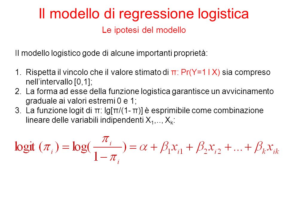 Il modello logistico gode di alcune importanti proprietà: 1.Rispetta il vincolo che il valore stimato di π: Pr(Y=1 l X) sia compreso nellintervallo [0,1]; 2.La forma ad esse della funzione logistica garantisce un avvicinamento graduale ai valori estremi 0 e 1; 3.La funzione logit di π: lg[π/(1- π)] è esprimibile come combinazione lineare delle variabili indipendenti X 1,.., X k : Il modello di regressione logistica Le ipotesi del modello