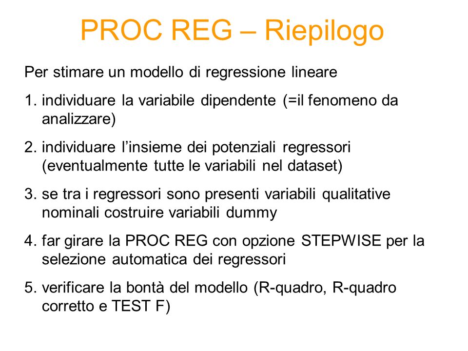 PROC REG – Riepilogo Per stimare un modello di regressione lineare 1.individuare la variabile dipendente (=il fenomeno da analizzare) 2.individuare linsieme dei potenziali regressori (eventualmente tutte le variabili nel dataset) 3.se tra i regressori sono presenti variabili qualitative nominali costruire variabili dummy 4.far girare la PROC REG con opzione STEPWISE per la selezione automatica dei regressori 5.verificare la bontà del modello (R-quadro, R-quadro corretto e TEST F)