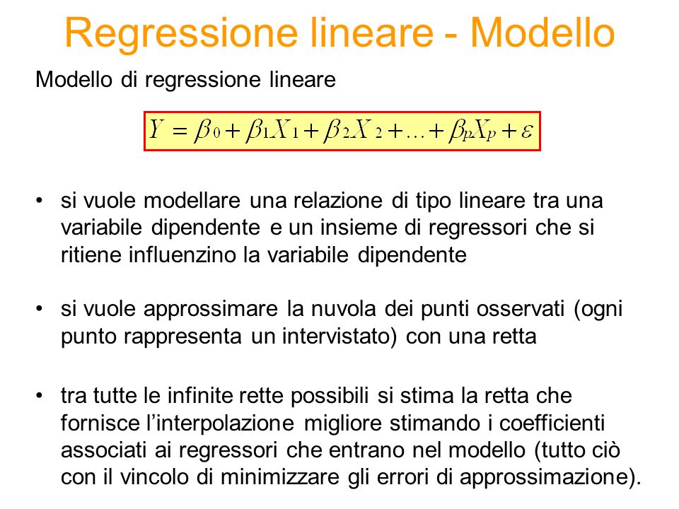 Regressione lineare - Modello Modello di regressione lineare si vuole modellare una relazione di tipo lineare tra una variabile dipendente e un insieme di regressori che si ritiene influenzino la variabile dipendente si vuole approssimare la nuvola dei punti osservati (ogni punto rappresenta un intervistato) con una retta tra tutte le infinite rette possibili si stima la retta che fornisce linterpolazione migliore stimando i coefficienti associati ai regressori che entrano nel modello (tutto ciò con il vincolo di minimizzare gli errori di approssimazione).