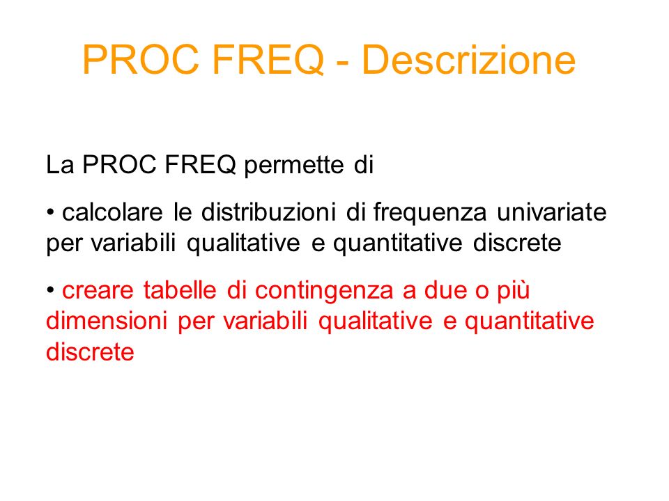 PROC FREQ - Descrizione La PROC FREQ permette di calcolare le distribuzioni di frequenza univariate per variabili qualitative e quantitative discrete creare tabelle di contingenza a due o più dimensioni per variabili qualitative e quantitative discrete