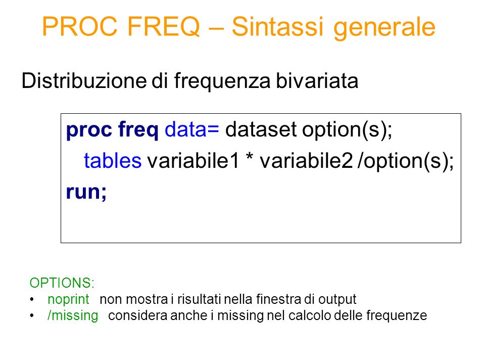 PROC FREQ – Sintassi generale proc freq data= dataset option(s); tables variabile1 * variabile2 /option(s); run; Distribuzione di frequenza bivariata OPTIONS: noprint non mostra i risultati nella finestra di output /missing considera anche i missing nel calcolo delle frequenze