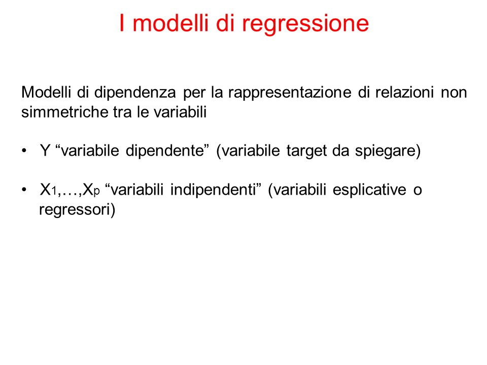 I modelli di regressione Modelli di dipendenza per la rappresentazione di relazioni non simmetriche tra le variabili Y variabile dipendente (variabile target da spiegare) X 1,…,X p variabili indipendenti (variabili esplicative o regressori)