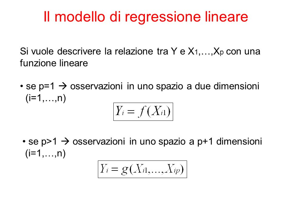 Il modello di regressione lineare Si vuole descrivere la relazione tra Y e X 1,…,X p con una funzione lineare se p=1 osservazioni in uno spazio a due dimensioni (i=1,…,n) se p>1 osservazioni in uno spazio a p+1 dimensioni (i=1,…,n)
