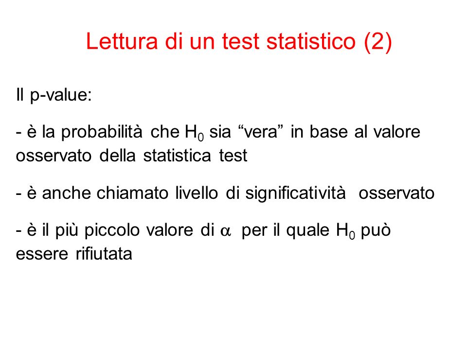 Il p-value: - è la probabilità che H 0 sia vera in base al valore osservato della statistica test - è anche chiamato livello di significatività osservato - è il più piccolo valore di per il quale H 0 può essere rifiutata Lettura di un test statistico (2)