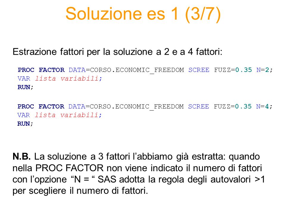 Soluzione es 1 (3/7) PROC FACTOR DATA=CORSO.ECONOMIC_FREEDOM SCREE FUZZ=0.35 N=2; VAR lista variabili; RUN; Estrazione fattori per la soluzione a 2 e a 4 fattori: PROC FACTOR DATA=CORSO.ECONOMIC_FREEDOM SCREE FUZZ=0.35 N=4; VAR lista variabili; RUN; N.B.