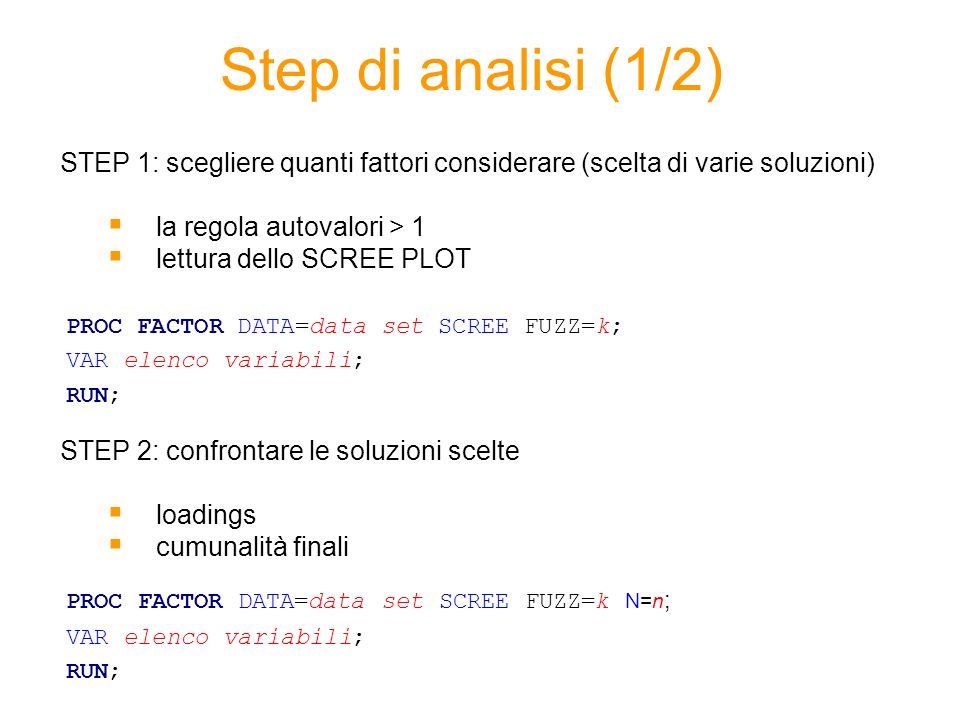 Step di analisi (1/2) STEP 1: scegliere quanti fattori considerare (scelta di varie soluzioni) la regola autovalori > 1 lettura dello SCREE PLOT STEP 2: confrontare le soluzioni scelte loadings cumunalità finali PROC FACTOR DATA=data set SCREE FUZZ=k; VAR elenco variabili; RUN; PROC FACTOR DATA=data set SCREE FUZZ=k N=n ; VAR elenco variabili; RUN;