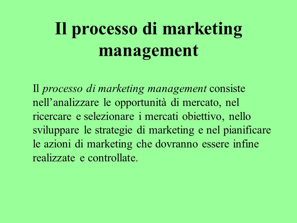 Il processo di marketing management Il processo di marketing management consiste nellanalizzare le opportunità di mercato, nel ricercare e selezionare i mercati obiettivo, nello sviluppare le strategie di marketing e nel pianificare le azioni di marketing che dovranno essere infine realizzate e controllate.