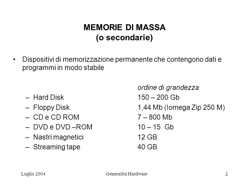 Luglio 2004Generalità Hardware2 MEMORIE DI MASSA (o secondarie) Dispositivi di memorizzazione permanente che contengono dati e programmi in modo stabile ordine di grandezza –Hard Disk150 – 200 Gb –Floppy Disk1,44 Mb (Iomega Zip 250 M) –CD e CD ROM7 – 800 Mb –DVD e DVD –ROM10 – 15 Gb –Nastri magnetici12 GB –Streaming tape40 GB