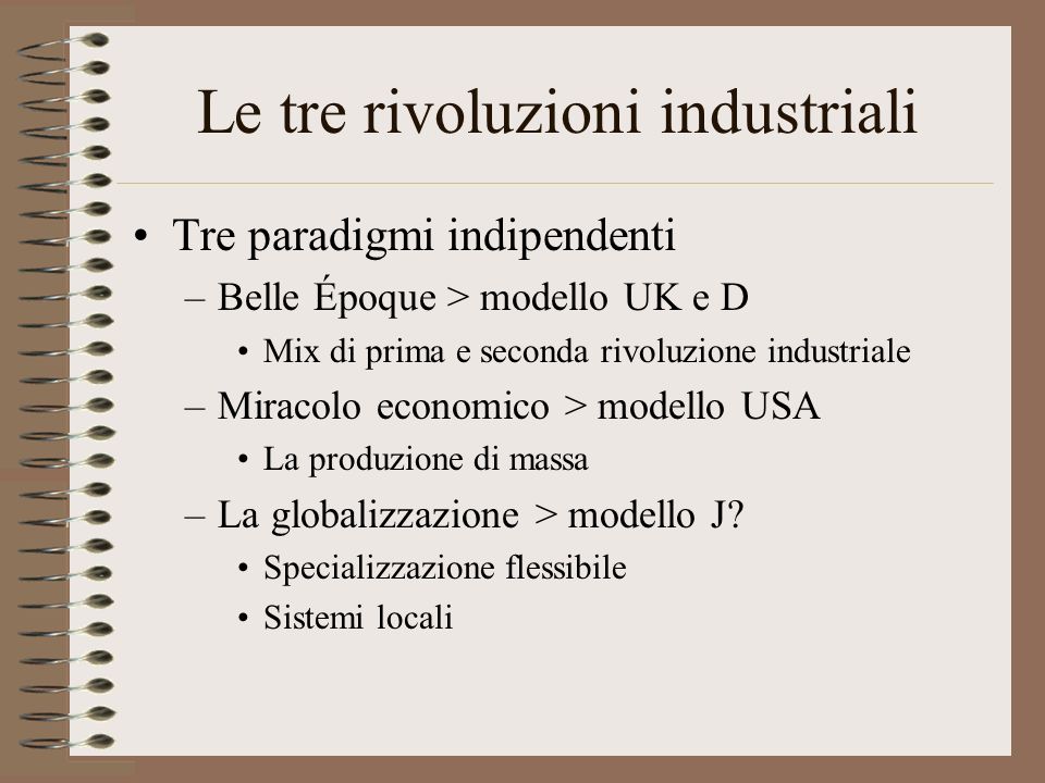 Le tre rivoluzioni industriali Tre paradigmi indipendenti –Belle Époque > modello UK e D Mix di prima e seconda rivoluzione industriale –Miracolo economico > modello USA La produzione di massa –La globalizzazione > modello J.