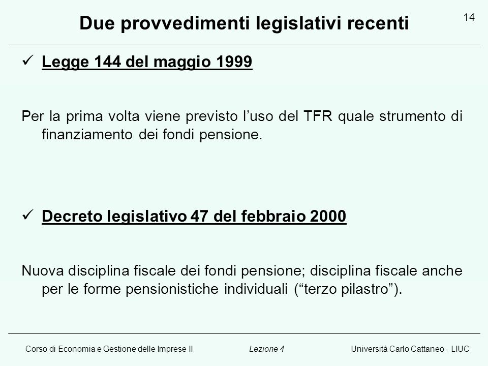 Corso di Economia e Gestione delle Imprese IIUniversità Carlo Cattaneo - LIUCLezione 4 14 Due provvedimenti legislativi recenti Legge 144 del maggio 1999 Per la prima volta viene previsto luso del TFR quale strumento di finanziamento dei fondi pensione.