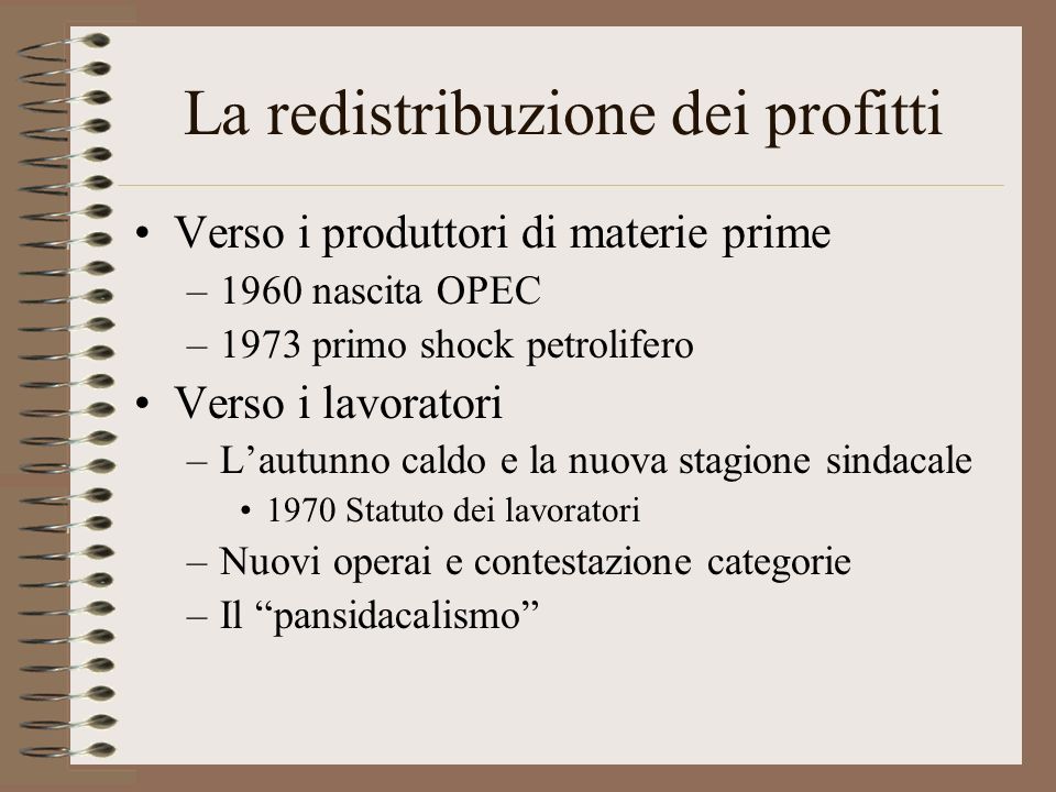La redistribuzione dei profitti Verso i produttori di materie prime –1960 nascita OPEC –1973 primo shock petrolifero Verso i lavoratori –Lautunno caldo e la nuova stagione sindacale 1970 Statuto dei lavoratori –Nuovi operai e contestazione categorie –Il pansidacalismo
