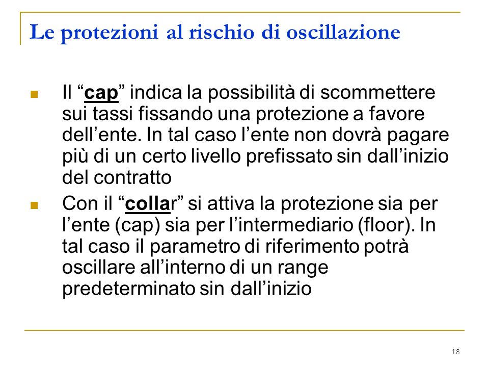18 Le protezioni al rischio di oscillazione Il cap indica la possibilità di scommettere sui tassi fissando una protezione a favore dellente.