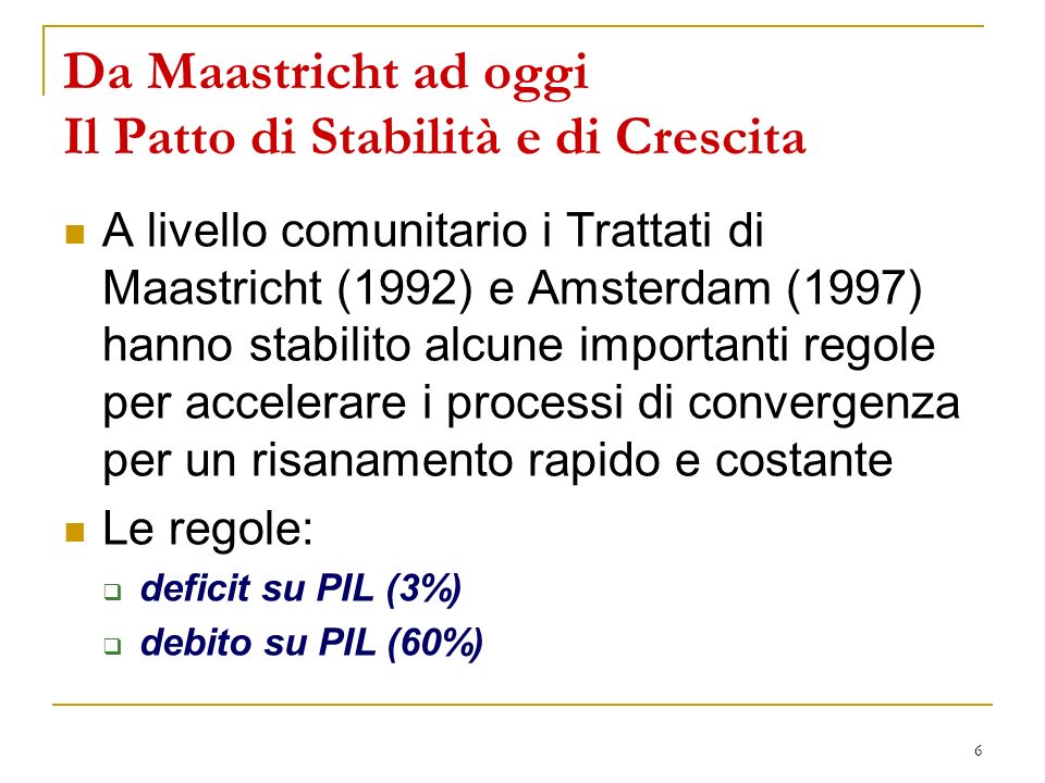 6 Da Maastricht ad oggi Il Patto di Stabilità e di Crescita A livello comunitario i Trattati di Maastricht (1992) e Amsterdam (1997) hanno stabilito alcune importanti regole per accelerare i processi di convergenza per un risanamento rapido e costante Le regole: deficit su PIL (3%) debito su PIL (60%)