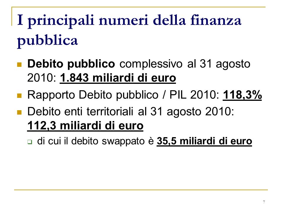 7 I principali numeri della finanza pubblica Debito pubblico complessivo al 31 agosto 2010: miliardi di euro Rapporto Debito pubblico / PIL 2010: 118,3% Debito enti territoriali al 31 agosto 2010: 112,3 miliardi di euro di cui il debito swappato è 35,5 miliardi di euro