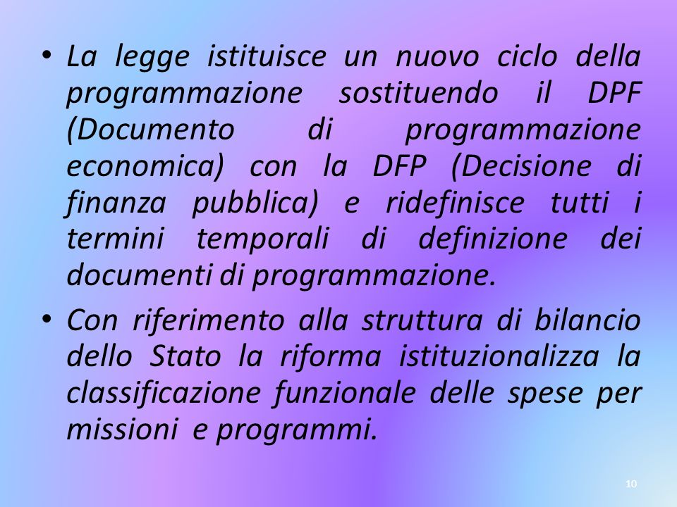 10 La legge istituisce un nuovo ciclo della programmazione sostituendo il DPF (Documento di programmazione economica) con la DFP (Decisione di finanza pubblica) e ridefinisce tutti i termini temporali di definizione dei documenti di programmazione.