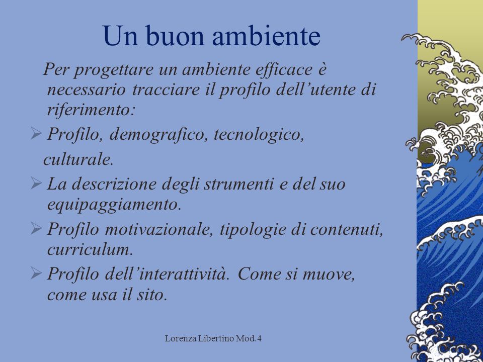 Lorenza Libertino Mod.4 Un buon ambiente Per progettare un ambiente efficace è necessario tracciare il profilo dellutente di riferimento: Profilo, demografico, tecnologico, culturale.