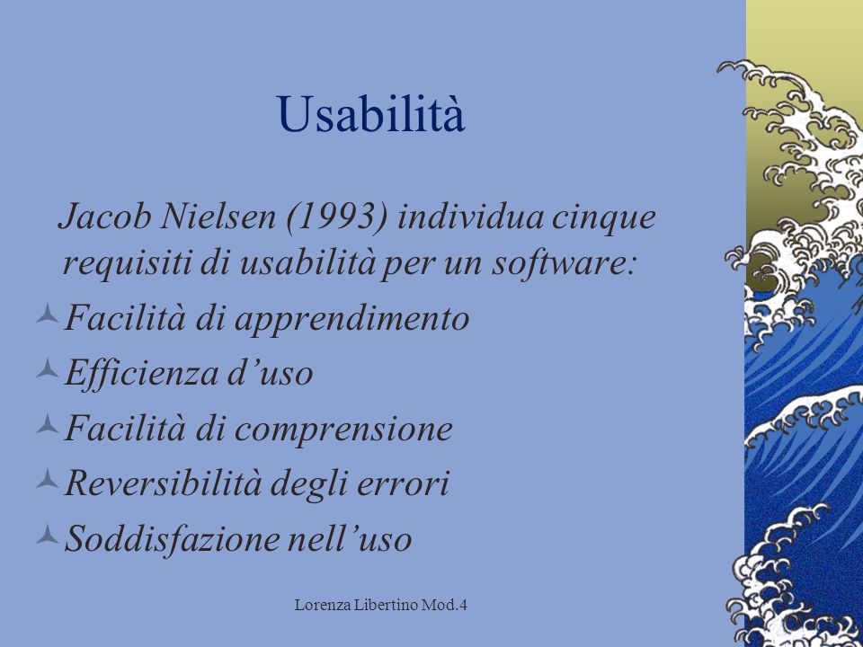 Lorenza Libertino Mod.4 Usabilità Jacob Nielsen (1993) individua cinque requisiti di usabilità per un software: Facilità di apprendimento Efficienza duso Facilità di comprensione Reversibilità degli errori Soddisfazione nelluso