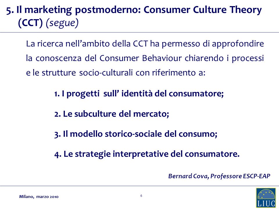 Milano, marzo La ricerca nellambito della CCT ha permesso di approfondire la conoscenza del Consumer Behaviour chiarendo i processi e le strutture socio-culturali con riferimento a: Bernard Cova, Professore ESCP-EAP 1.