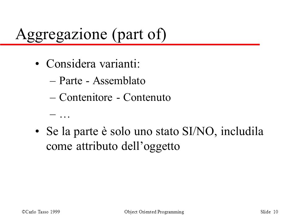 ©Carlo Tasso 1999 Object Oriented Programming Slide 10 Aggregazione (part of) Considera varianti: –Parte - Assemblato –Contenitore - Contenuto –… Se la parte è solo uno stato SI/NO, includila come attributo delloggetto