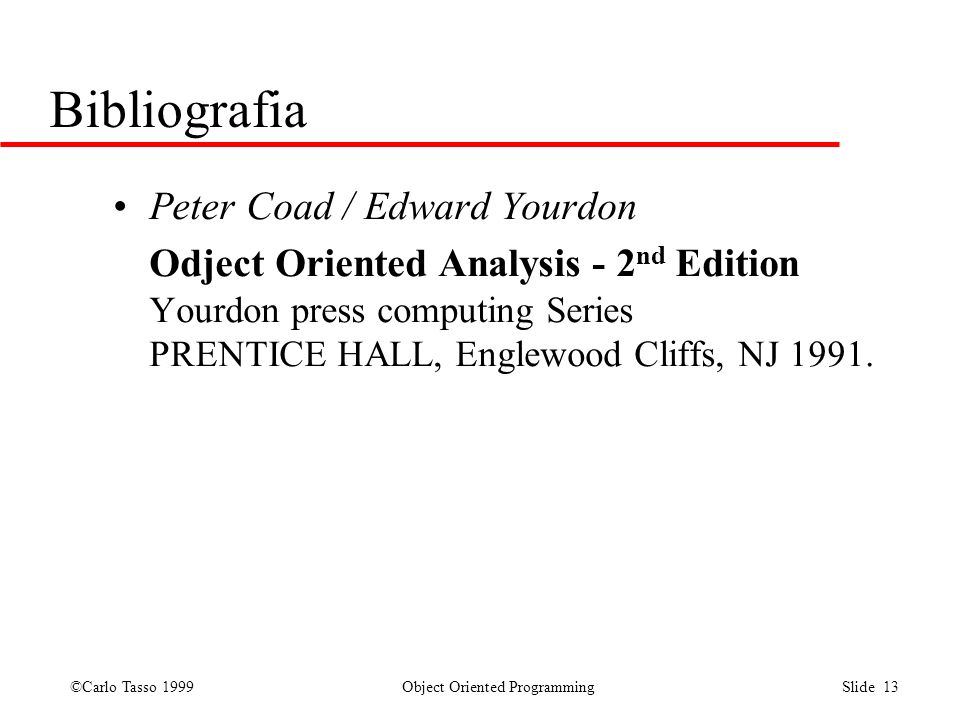 ©Carlo Tasso 1999 Object Oriented Programming Slide 13 Bibliografia Peter Coad / Edward Yourdon Odject Oriented Analysis - 2 nd Edition Yourdon press computing Series PRENTICE HALL, Englewood Cliffs, NJ 1991.