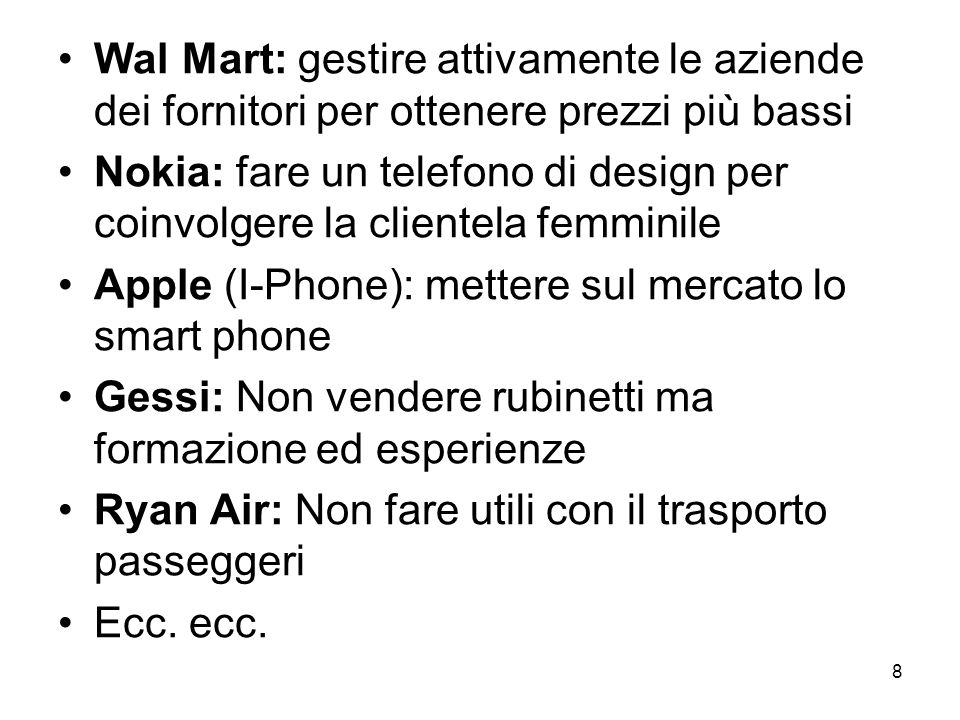 8 Wal Mart: gestire attivamente le aziende dei fornitori per ottenere prezzi più bassi Nokia: fare un telefono di design per coinvolgere la clientela femminile Apple (I-Phone): mettere sul mercato lo smart phone Gessi: Non vendere rubinetti ma formazione ed esperienze Ryan Air: Non fare utili con il trasporto passeggeri Ecc.