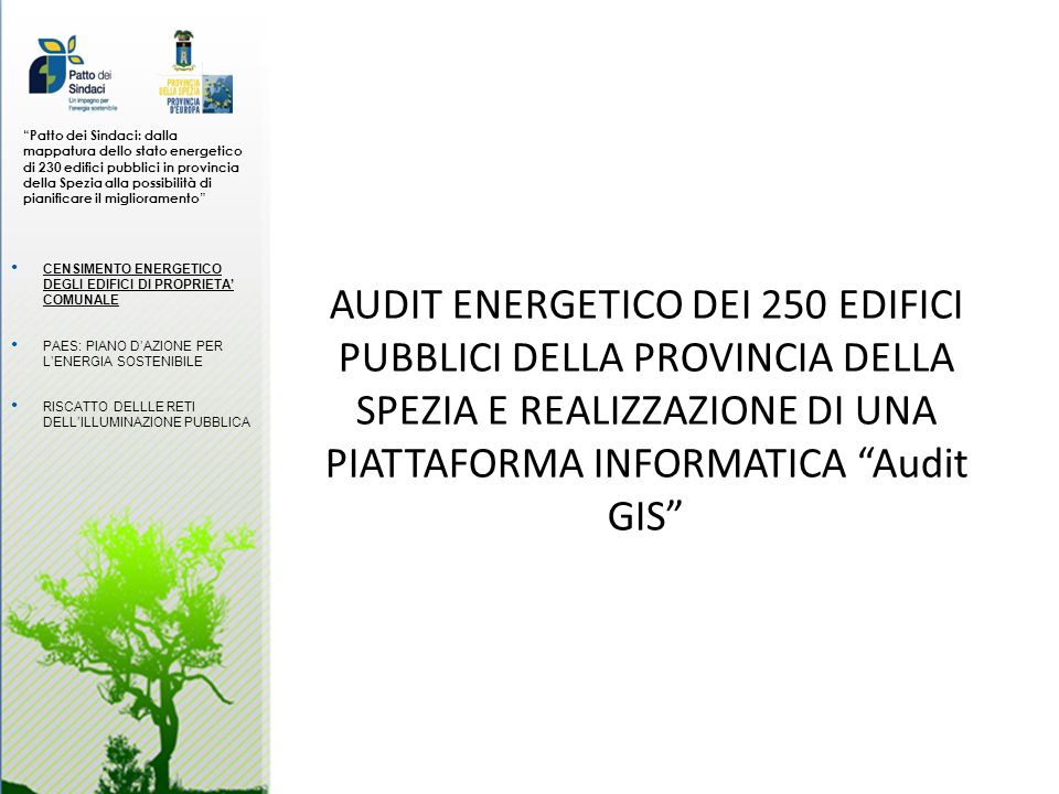 Patto dei Sindaci: dalla mappatura dello stato energetico di 230 edifici pubblici in provincia della Spezia alla possibilità di pianificare il miglioramento AUDIT ENERGETICO DEI 250 EDIFICI PUBBLICI DELLA PROVINCIA DELLA SPEZIA E REALIZZAZIONE DI UNA PIATTAFORMA INFORMATICA Audit GIS CENSIMENTO ENERGETICO DEGLI EDIFICI DI PROPRIETA COMUNALE PAES: PIANO DAZIONE PER LENERGIA SOSTENIBILE RISCATTO DELLLE RETI DELLILLUMINAZIONE PUBBLICA