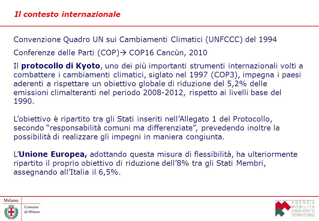 Il contesto internazionale Convenzione Quadro UN sui Cambiamenti Climatici (UNFCCC) del 1994 Conferenze delle Parti (COP) COP16 Cancùn, 2010 Il protocollo di Kyoto, uno dei più importanti strumenti internazionali volti a combattere i cambiamenti climatici, siglato nel 1997 (COP3), impegna i paesi aderenti a rispettare un obiettivo globale di riduzione del 5,2% delle emissioni climalteranti nel periodo , rispetto ai livelli base del 1990.