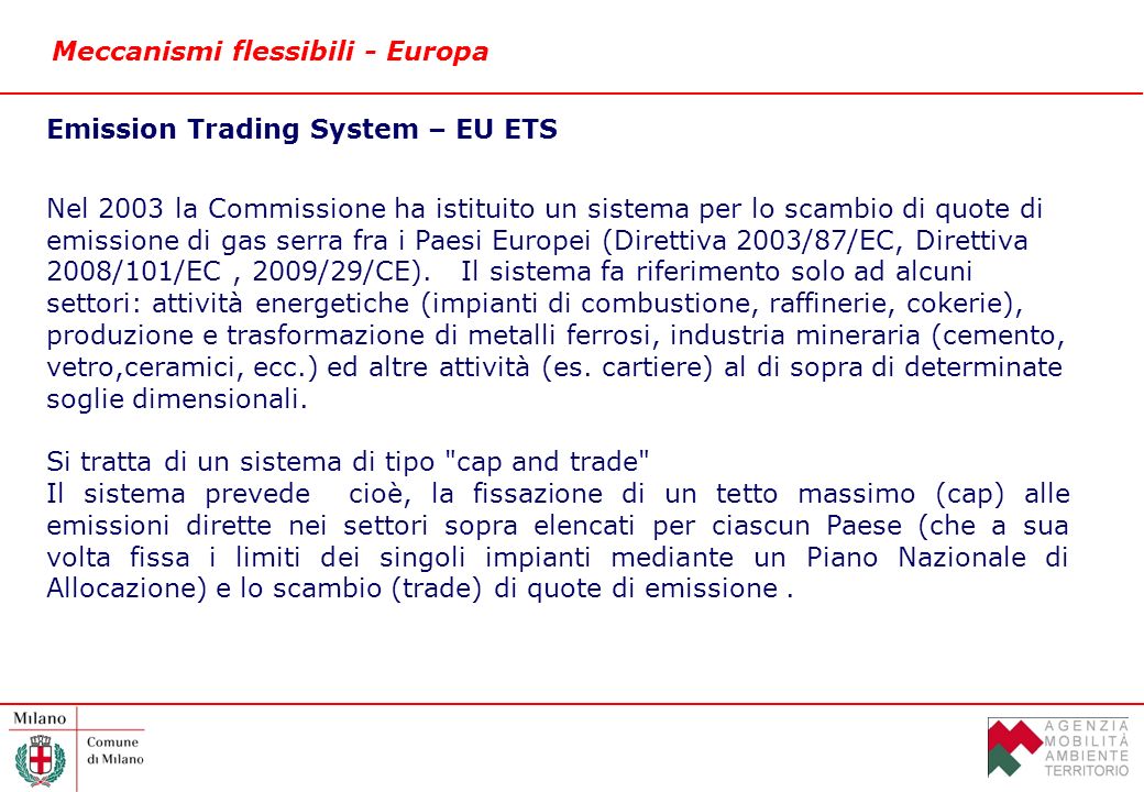 Meccanismi flessibili - Europa Emission Trading System – EU ETS Nel 2003 la Commissione ha istituito un sistema per lo scambio di quote di emissione di gas serra fra i Paesi Europei (Direttiva 2003/87/EC, Direttiva 2008/101/EC, 2009/29/CE).