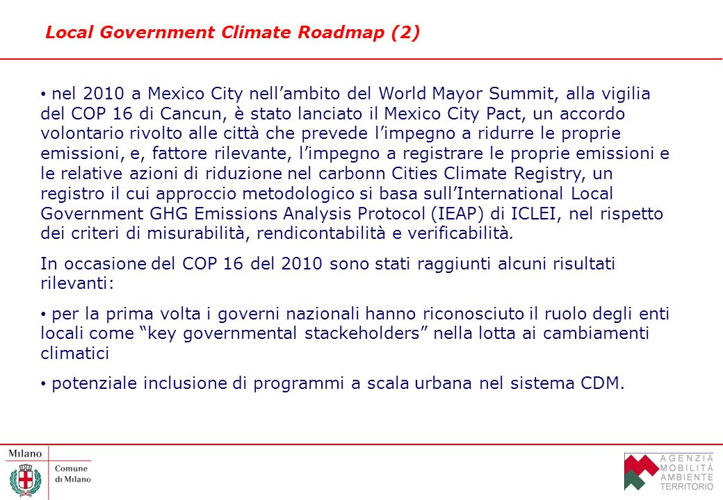 Local Government Climate Roadmap (2) nel 2010 a Mexico City nellambito del World Mayor Summit, alla vigilia del COP 16 di Cancun, è stato lanciato il Mexico City Pact, un accordo volontario rivolto alle città che prevede limpegno a ridurre le proprie emissioni, e, fattore rilevante, limpegno a registrare le proprie emissioni e le relative azioni di riduzione nel carbonn Cities Climate Registry, un registro il cui approccio metodologico si basa sullInternational Local Government GHG Emissions Analysis Protocol (IEAP) di ICLEI, nel rispetto dei criteri di misurabilità, rendicontabilità e verificabilità.