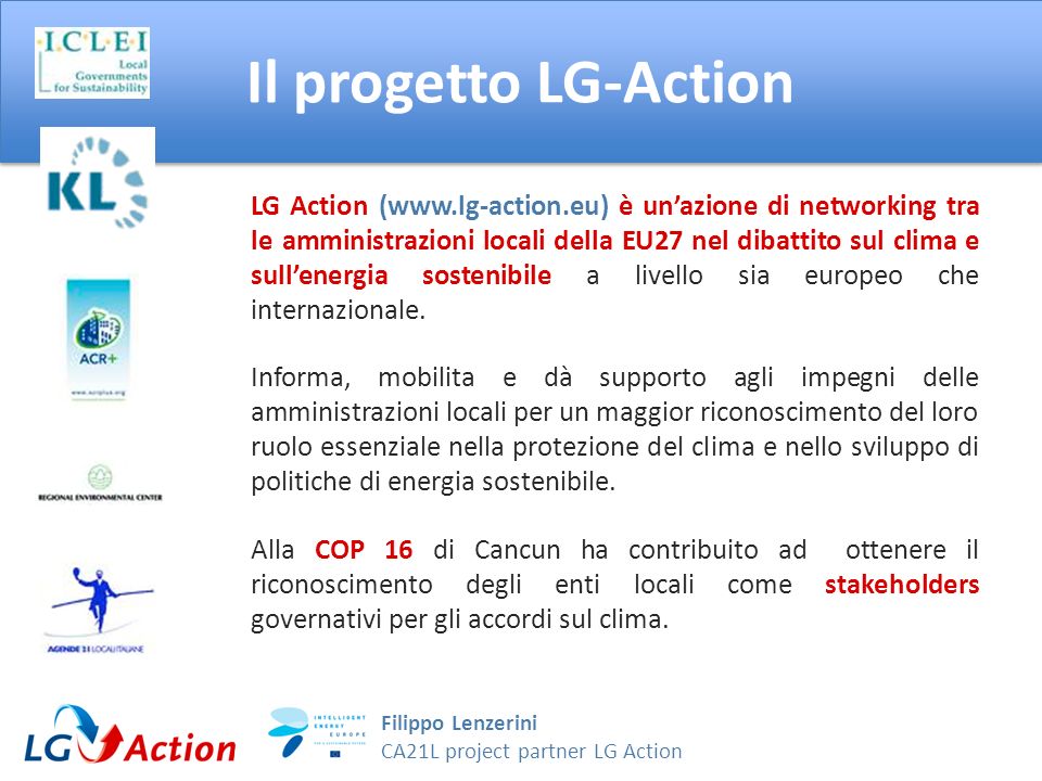 Filippo Lenzerini CA21L project partner LG Action Il progetto LG-Action LG Action (  è unazione di networking tra le amministrazioni locali della EU27 nel dibattito sul clima e sullenergia sostenibile a livello sia europeo che internazionale.