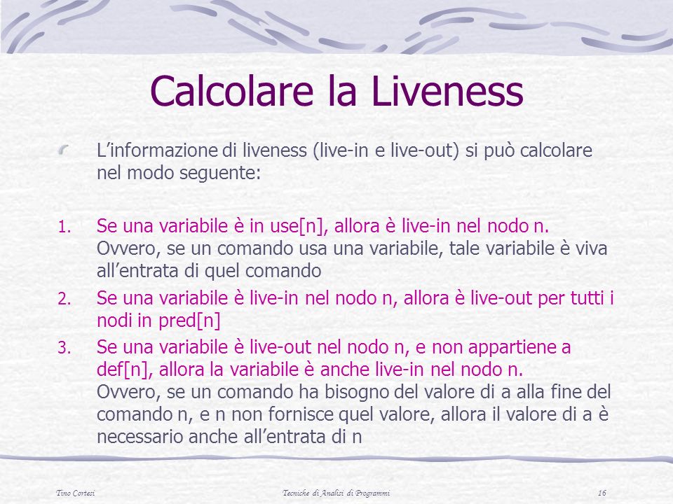 Tino CortesiTecniche di Analisi di Programmi 16 Calcolare la Liveness Linformazione di liveness (live-in e live-out) si può calcolare nel modo seguente: 1.