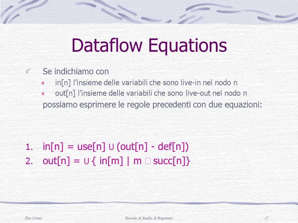 Tino CortesiTecniche di Analisi di Programmi 17 Dataflow Equations Se indichiamo con in[n] linsieme delle variabili che sono live-in nel nodo n out[n] linsieme delle variabili che sono live-out nel nodo n possiamo esprimere le regole precedenti con due equazioni: 1.