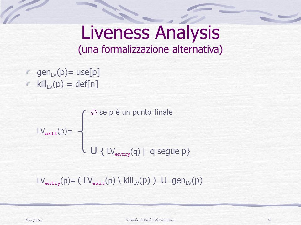 Tino CortesiTecniche di Analisi di Programmi 18 gen LV (p)= use[p] kill LV (p) = def[n] se p è un punto finale LV exit (p)= U { LV entry (q) | q segue p} LV entry (p)= ( LV exit ( p ) \ kill LV (p) ) U gen LV (p) Liveness Analysis (una formalizzazione alternativa)