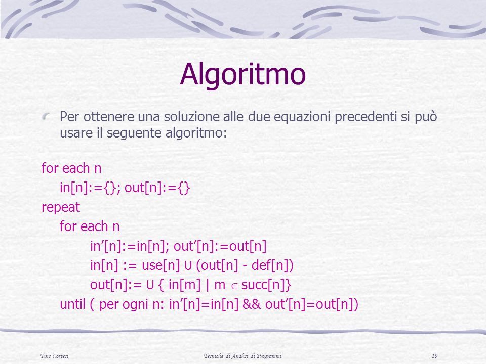 Tino CortesiTecniche di Analisi di Programmi 19 Algoritmo Per ottenere una soluzione alle due equazioni precedenti si può usare il seguente algoritmo: for each n in[n]:={}; out[n]:={} repeat for each n in[n]:=in[n]; out[n]:=out[n] in[n] := use[n] U (out[n] - def[n]) out[n]:= U { in[m] | m succ[n]} until ( per ogni n: in[n]=in[n] && out[n]=out[n])
