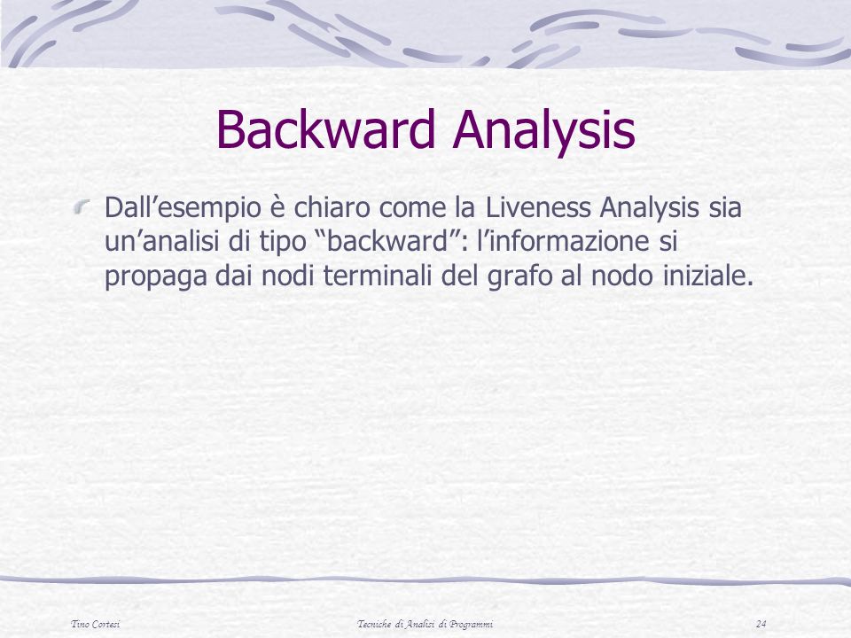 Tino CortesiTecniche di Analisi di Programmi 24 Backward Analysis Dallesempio è chiaro come la Liveness Analysis sia unanalisi di tipo backward: linformazione si propaga dai nodi terminali del grafo al nodo iniziale.