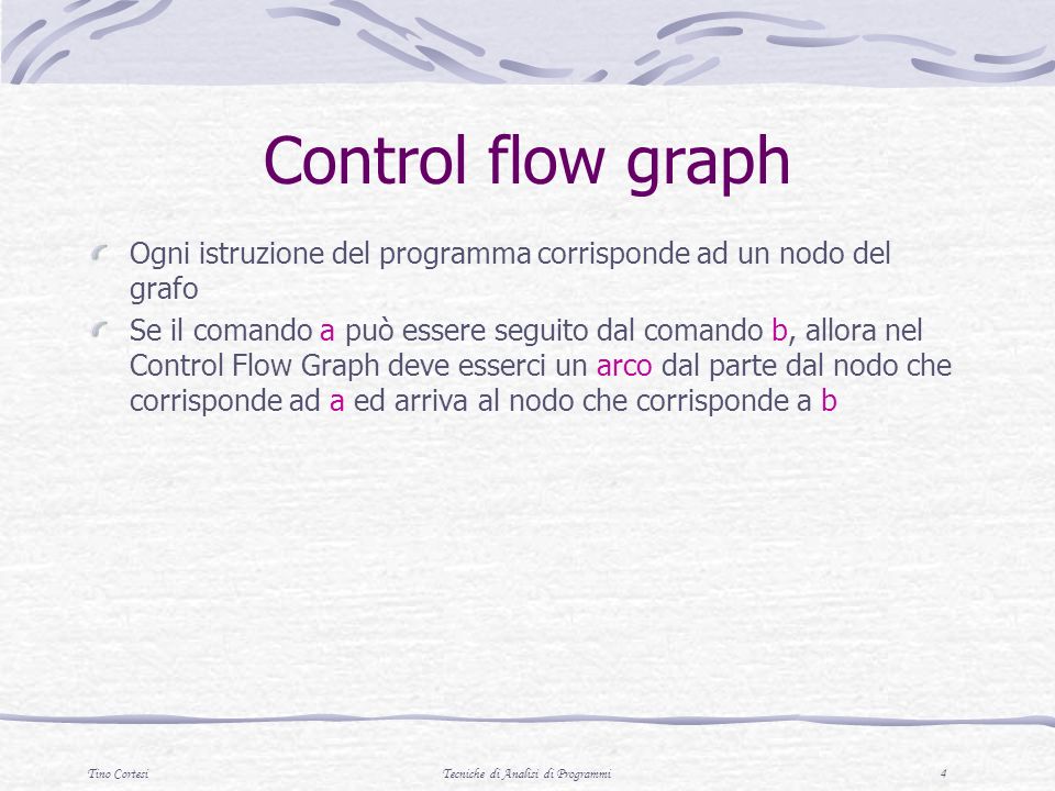 Tino CortesiTecniche di Analisi di Programmi 4 Control flow graph Ogni istruzione del programma corrisponde ad un nodo del grafo Se il comando a può essere seguito dal comando b, allora nel Control Flow Graph deve esserci un arco dal parte dal nodo che corrisponde ad a ed arriva al nodo che corrisponde a b