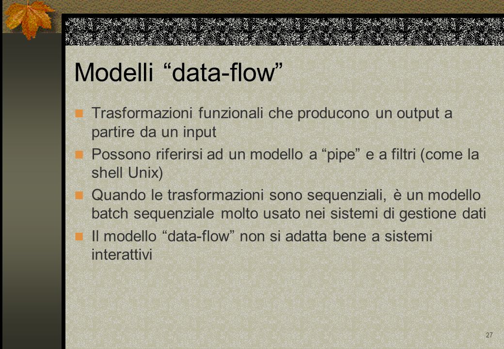 27 Modelli data-flow Trasformazioni funzionali che producono un output a partire da un input Possono riferirsi ad un modello a pipe e a filtri (come la shell Unix) Quando le trasformazioni sono sequenziali, è un modello batch sequenziale molto usato nei sistemi di gestione dati Il modello data-flow non si adatta bene a sistemi interattivi