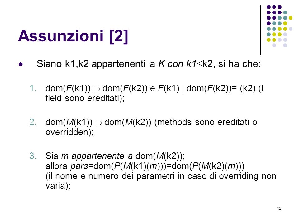 12 Assunzioni [2] Siano k1,k2 appartenenti a K con k1 k2, si ha che: 1.dom(F(k1)) dom(F(k2)) e F(k1) | dom(F(k2))= (k2) (i field sono ereditati); 2.dom(M(k1)) dom(M(k2)) (methods sono ereditati o overridden); 3.Sia m appartenente a dom(M(k2)); allora pars=dom(P(M(k1)(m)))=dom(P(M(k2)(m))) (il nome e numero dei parametri in caso di overriding non varia);
