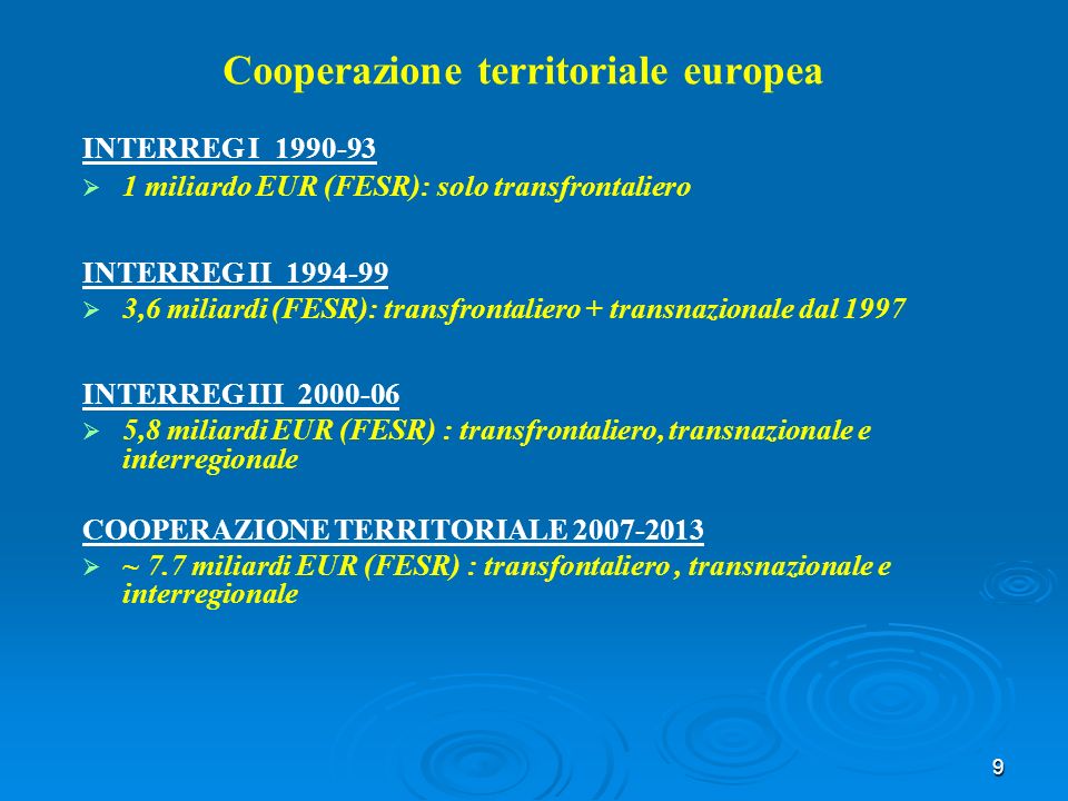 9 Cooperazione territoriale europea INTERREG I miliardo EUR (FESR): solo transfrontaliero INTERREG II ,6 miliardi (FESR): transfrontaliero + transnazionale dal 1997 INTERREG III ,8 miliardi EUR (FESR) : transfrontaliero, transnazionale e interregionale COOPERAZIONE TERRITORIALE ~ 7.7 miliardi EUR (FESR) : transfontaliero, transnazionale e interregionale