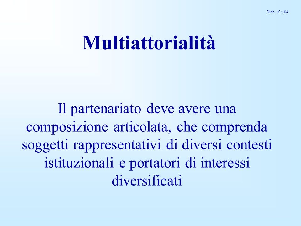 Slide 10/104 Multiattorialità Il partenariato deve avere una composizione articolata, che comprenda soggetti rappresentativi di diversi contesti istituzionali e portatori di interessi diversificati