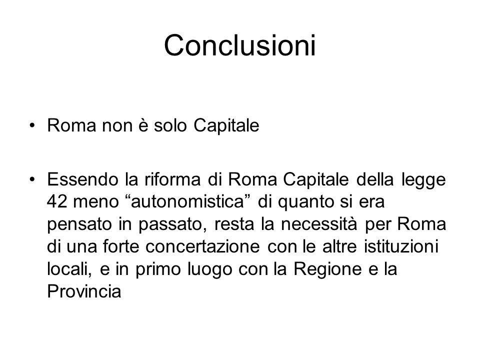 Conclusioni Roma non è solo Capitale Essendo la riforma di Roma Capitale della legge 42 meno autonomistica di quanto si era pensato in passato, resta la necessità per Roma di una forte concertazione con le altre istituzioni locali, e in primo luogo con la Regione e la Provincia