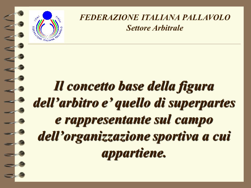 FEDERAZIONE ITALIANA PALLAVOLO Settore Arbitrale Il concetto base della figura dellarbitro e quello di superpartes e rappresentante sul campo dellorganizzazione sportiva a cui appartiene.