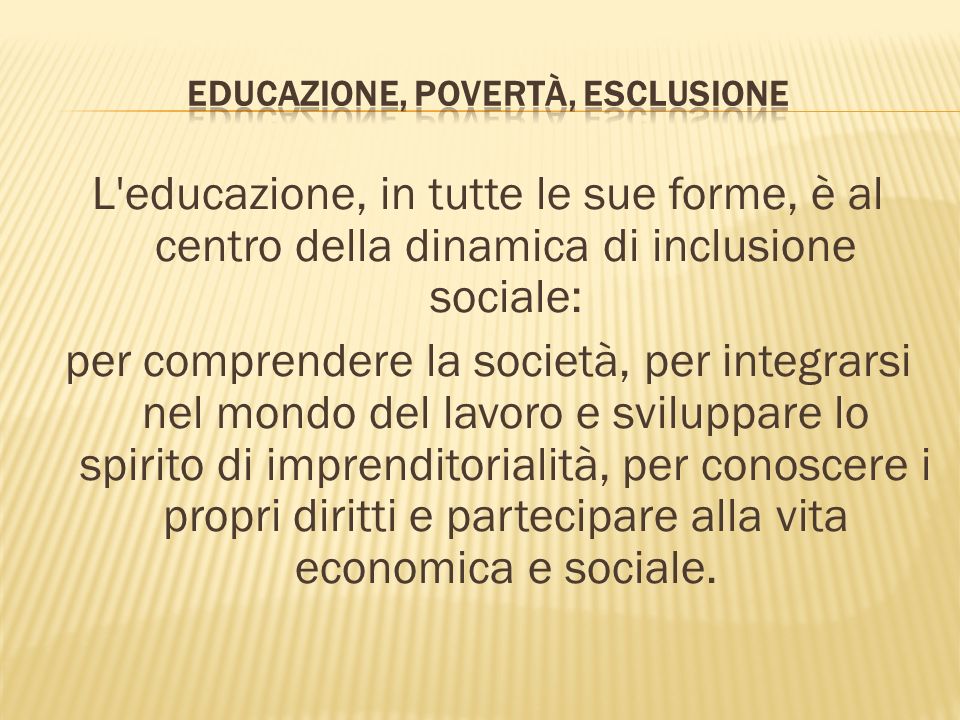 L educazione, in tutte le sue forme, è al centro della dinamica di inclusione sociale: per comprendere la società, per integrarsi nel mondo del lavoro e sviluppare lo spirito di imprenditorialità, per conoscere i propri diritti e partecipare alla vita economica e sociale.