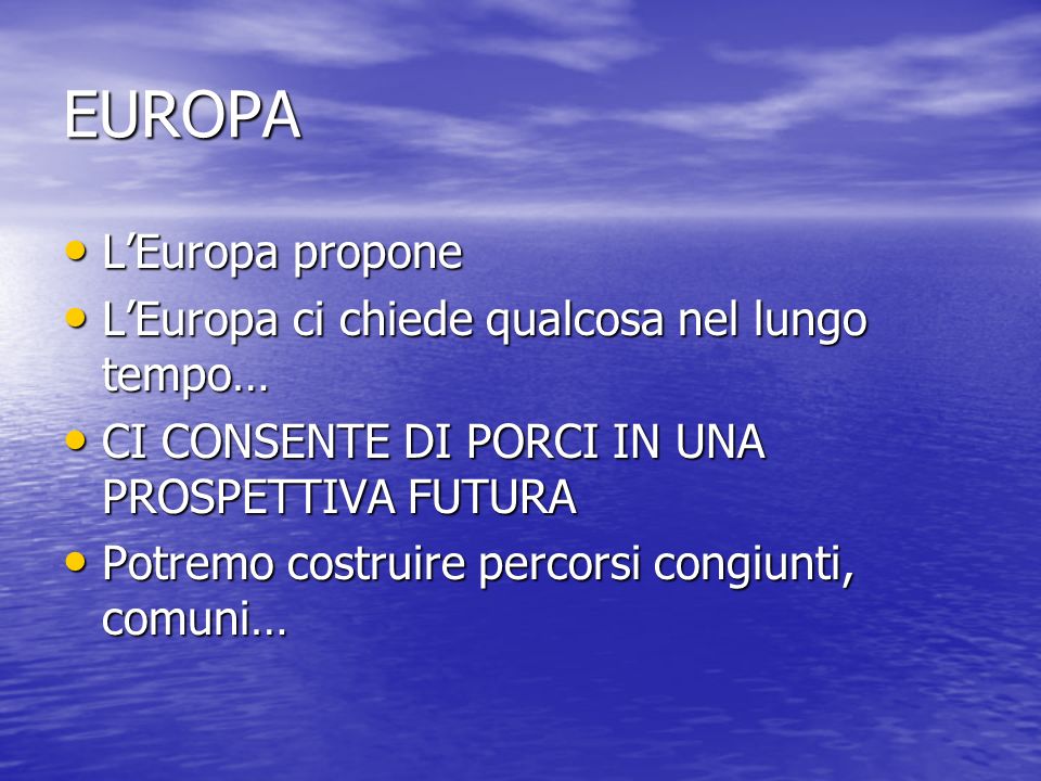 EUROPA LEuropa propone LEuropa propone LEuropa ci chiede qualcosa nel lungo tempo… LEuropa ci chiede qualcosa nel lungo tempo… CI CONSENTE DI PORCI IN UNA PROSPETTIVA FUTURA CI CONSENTE DI PORCI IN UNA PROSPETTIVA FUTURA Potremo costruire percorsi congiunti, comuni… Potremo costruire percorsi congiunti, comuni…